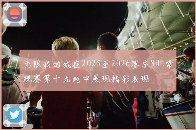 无限我的城在2025至2026赛季NBL常规赛第十九轮中展现精彩表现
