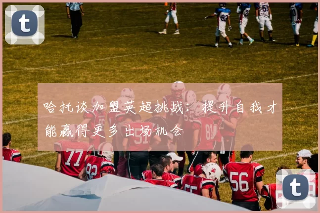 哈托谈加盟英超挑战：提升自我才能赢得更多出场机会
