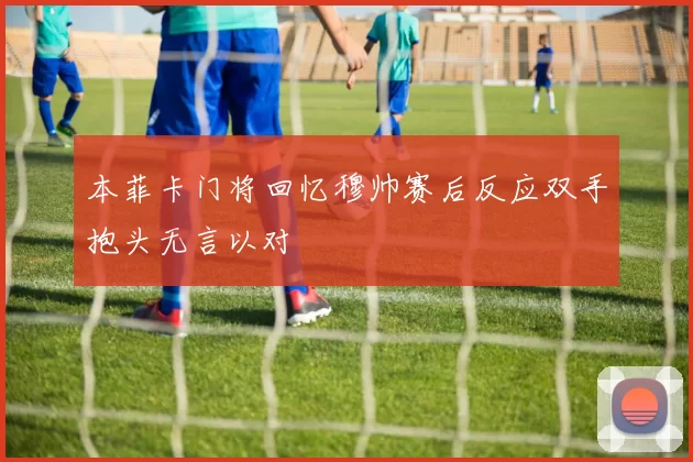 本菲卡门将回忆穆帅赛后反应双手抱头无言以对