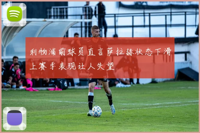利物浦前球员直言萨拉赫状态下滑上赛季表现让人失望