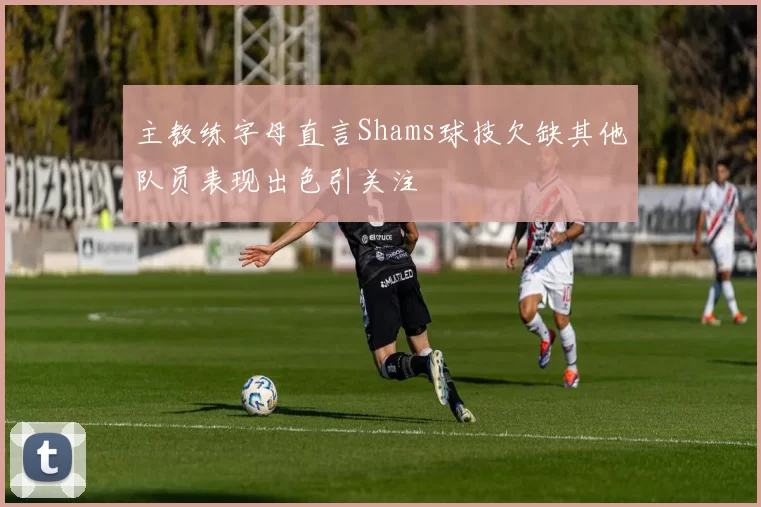 主教练字母直言Shams球技欠缺其他队员表现出色引关注