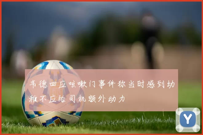 韦德回应咳嗽门事件称当时感到幼稚不应给司机额外动力