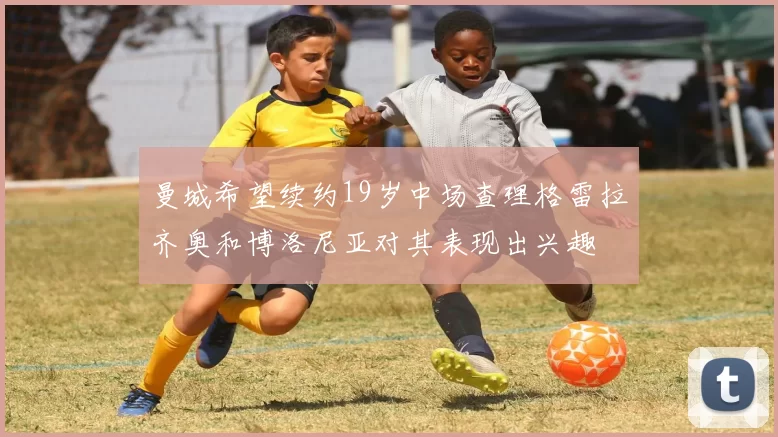曼城希望续约19岁中场查理格雷拉齐奥和博洛尼亚对其表现出兴趣
