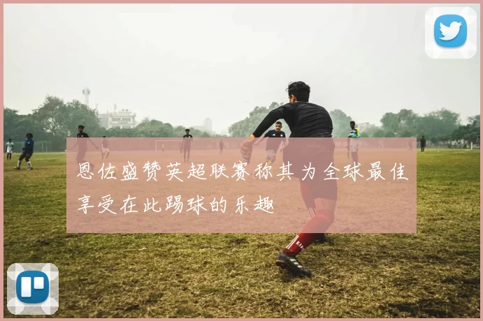 恩佐盛赞英超联赛称其为全球最佳享受在此踢球的乐趣