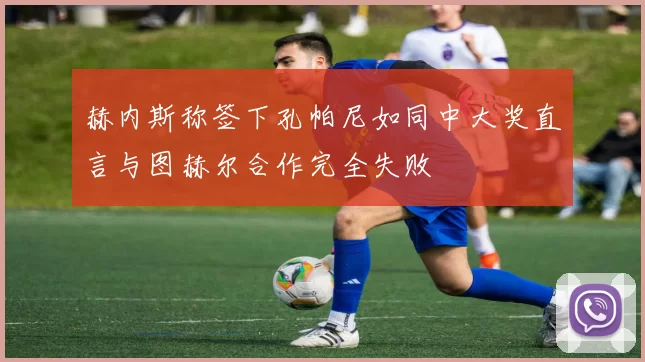 赫内斯称签下孔帕尼如同中大奖直言与图赫尔合作完全失败