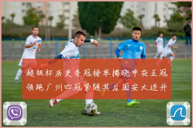 超级杯历史夺冠榜单揭晓申花五冠领跑广州四冠紧随其后国安大连并列第三