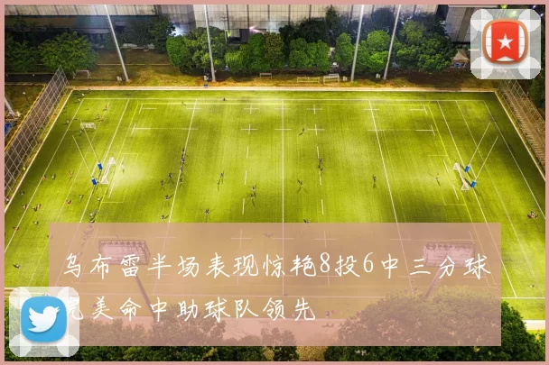 乌布雷半场表现惊艳8投6中三分球完美命中助球队领先