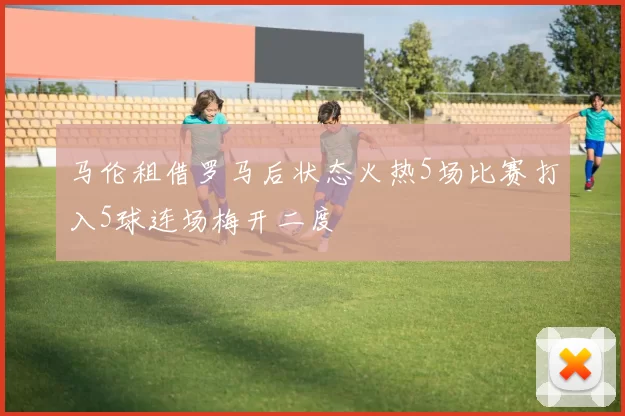 马伦租借罗马后状态火热5场比赛打入5球连场梅开二度