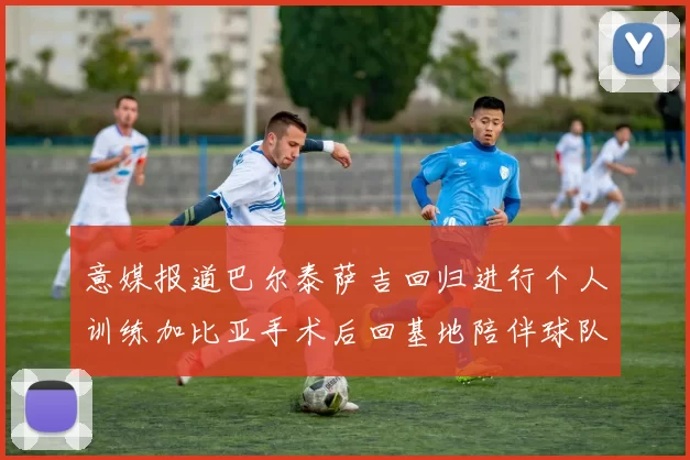 意媒报道巴尔泰萨吉回归进行个人训练加比亚手术后回基地陪伴球队恢复状态