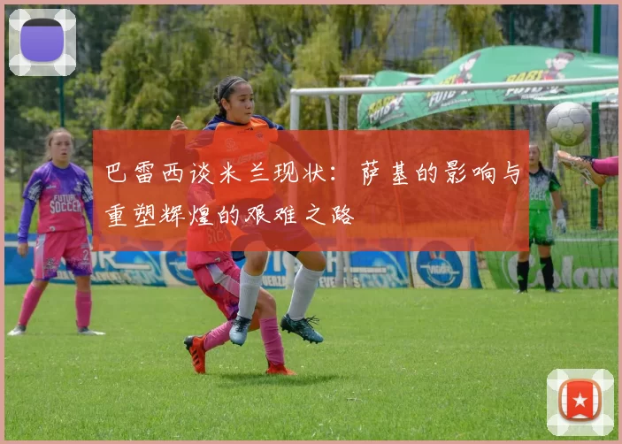 巴雷西谈米兰现状：萨基的影响与重塑辉煌的艰难之路