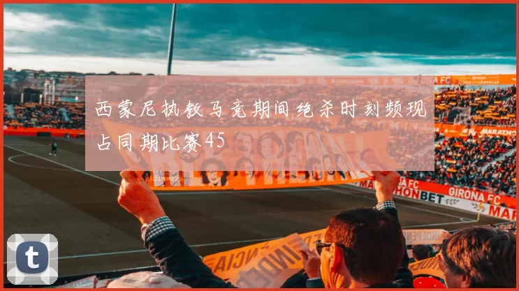 西蒙尼执教马竞期间绝杀时刻频现占同期比赛45