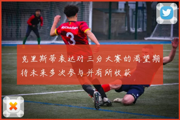 克里斯蒂表达对三分大赛的渴望期待未来多次参与并有所收获