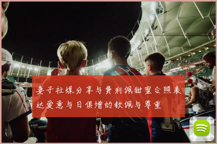 妻子社媒分享与费利佩甜蜜合照表达爱意与日俱增的钦佩与尊重