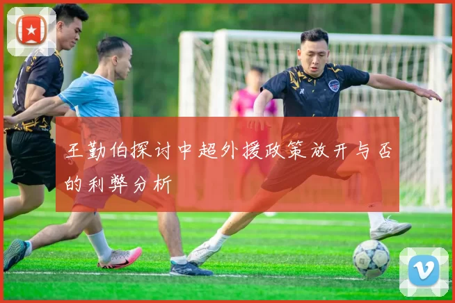 王勤伯探讨中超外援政策放开与否的利弊分析