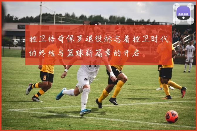 控卫传奇保罗退役标志着控卫时代的终结与篮球新篇章的开启