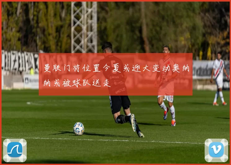 曼联门将位置今夏或迎大变动奥纳纳或被球队送走