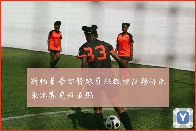 斯帕莱蒂称赞球员积极回应期待未来比赛更好表现